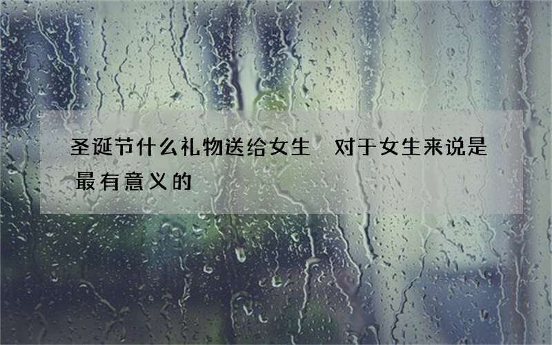 圣诞节什么礼物送给女生 对于女生来说是最有意义的